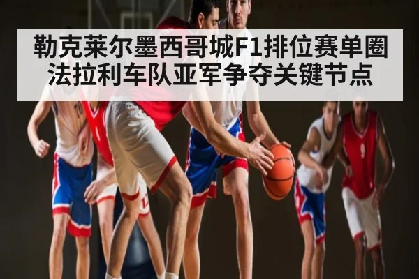 勒克莱尔墨西哥城F1排位赛单圈 法拉利车队亚军争夺关键节点