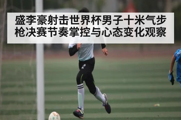 盛李豪射击世界杯男子十米气步枪决赛节奏掌控与心态变化观察